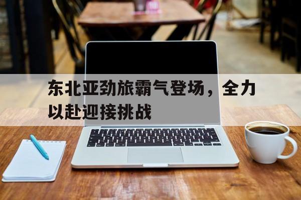 东北亚劲旅霸气登场，全力以赴迎接挑战的简单介绍
