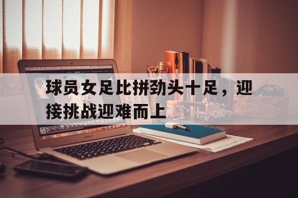 球员女足比拼劲头十足,迎接挑战迎难而上的简单介绍